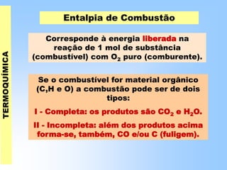 Entalpia de Combustão
Corresponde à energia liberada na
reação de 1 mol de substância
(combustível) com O2 puro (comburente).
Se o combustível for material orgânico
(C,H e O) a combustão pode ser de dois
tipos:
I - Completa: os produtos são CO2 e H2O.
II - Incompleta: além dos produtos acima
forma-se, também, CO e/ou C (fuligem).
 