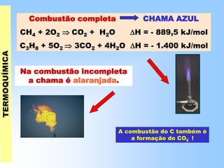 Combustão completa CHAMA AZUL
CH4 + 2O2  CO2 + H2O H = - 889,5 kJ/mol
C3H8 + 5O2  3CO2 + 4H2O H = - 1.400 kJ/mol
Na combustão incompleta
a chama é alaranjada.
A combustão do C também é
a formação do CO2 !
 