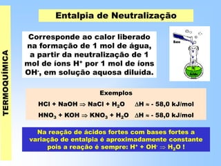 Entalpia de Neutralização
Corresponde ao calor liberado
na formação de 1 mol de água,
a partir da neutralização de 1
mol de íons H+ por 1 mol de íons
OH-, em solução aquosa diluída.
Exemplos
HCl + NaOH  NaCl + H2O H  - 58,0 kJ/mol
HNO3 + KOH  KNO3 + H2O H  - 58,0 kJ/mol
Na reação de ácidos fortes com bases fortes a
variação de entalpia é aproximadamente constante
pois a reação é sempre: H+ + OH-  H2O !
 