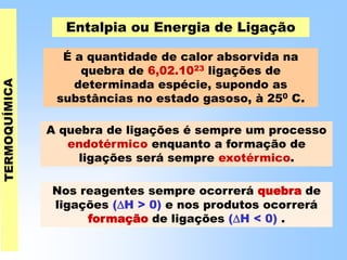 Entalpia ou Energia de Ligação
É a quantidade de calor absorvida na
quebra de 6,02.1023 ligações de
determinada espécie, supondo as
substâncias no estado gasoso, à 250 C.
A quebra de ligações é sempre um processo
endotérmico enquanto a formação de
ligações será sempre exotérmico.
Nos reagentes sempre ocorrerá quebra de
ligações (H > 0) e nos produtos ocorrerá
formação de ligações (H < 0) .
 