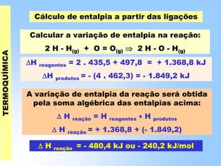 Cálculo de entalpia a partir das ligações
Calcular a variação de entalpia na reação:
2 H - H(g) + O = O(g)  2 H - O - H(g)
H reagentes = 2 . 435,5 + 497,8 = + 1.368,8 kJ
H produtos = - (4 . 462,3) = - 1.849,2 kJ
 H reação = - 480,4 kJ ou - 240,2 kJ/mol
A variação de entalpia da reação será obtida
pela soma algébrica das entalpias acima:
 H reação = H reagentes + H produtos
 H reação = + 1.368,8 + (- 1.849,2)
 