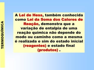 A Lei de Hess, também conhecida
como Lei da Soma dos Calores de
Reação, demonstra que a
variação de entalpia de uma
reação química não depende do
modo ou caminho como a mesma
é realizada e sim do estado inicial
(reagentes) e estado final
(produtos) .
 