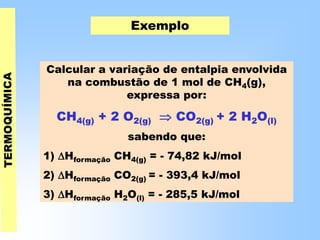 Exemplo
Calcular a variação de entalpia envolvida
na combustão de 1 mol de CH4(g),
expressa por:
CH4(g) + 2 O2(g)  CO2(g) + 2 H2O(l)
sabendo que:
1) Hformação CH4(g) = - 74,82 kJ/mol
2) Hformação CO2(g) = - 393,4 kJ/mol
3) Hformação H2O(l) = - 285,5 kJ/mol
 