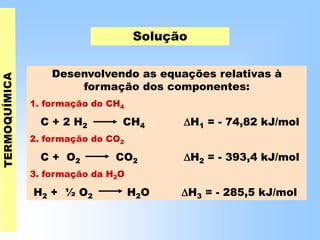 Solução
Desenvolvendo as equações relativas à
formação dos componentes:
1. formação do CH4
C + 2 H2 CH4 H1 = - 74,82 kJ/mol
2. formação do CO2
C + O2 CO2 H2 = - 393,4 kJ/mol
3. formação da H2O
H2 + ½ O2 H2O H3 = - 285,5 kJ/mol
 