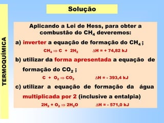 Solução
Aplicando a Lei de Hess, para obter a
combustão do CH4 deveremos:
a) inverter a equação de formação do CH4 ;
CH4  C + 2H2 H = + 74,82 kJ
b) utilizar da forma apresentada a equação de
formação do CO2 ;
C + O2  CO2 H = - 393,4 kJ
c) utilizar a equação de formação da água
multiplicada por 2 (inclusive a entalpia)
2H2 + O2  2H2O H = - 571,0 kJ
 
