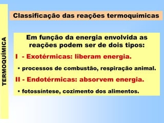 Em função da energia envolvida as
reações podem ser de dois tipos:
I - Exotérmicas: liberam energia.
• processos de combustão, respiração animal.
II - Endotérmicas: absorvem energia.
• fotossíntese, cozimento dos alimentos.
Classificação das reações termoquímicas
 
