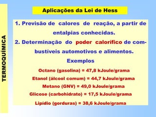 Aplicações da Lei de Hess
1. Previsão de calores de reação, a partir de
entalpias conhecidas.
2. Determinação do poder calorífico de com-
bustíveis automotivos e alimentos.
Exemplos
Octano (gasolina) = 47,8 kJoule/grama
Etanol (álcool comum) = 44,7 kJoule/grama
Metano (GNV) = 49,0 kJoule/grama
Glicose (carbohidrato) = 17,5 kJoule/grama
Lipídio (gorduras) = 38,6 kJoule/grama
 