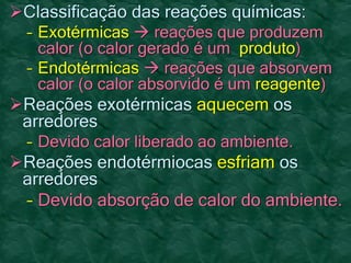 Classificação das reações químicas:
– Exotérmicas  reações que produzem
calor (o calor gerado é um produto)
– Endotérmicas  reações que absorvem
calor (o calor absorvido é um reagente)
Reações exotérmicas aquecem os
arredores
– Devido calor liberado ao ambiente.
Reações endotérmiocas esfriam os
arredores
– Devido absorção de calor do ambiente.
 