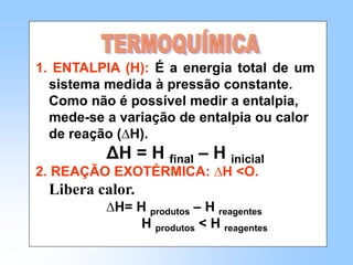 1. ENTALPIA (H): É a energia total de um
sistema medida à pressão constante.
Como não é possível medir a entalpia,
mede-se a variação de entalpia ou calor
de reação (∆H).
ΔH = H final – H inicial
2. REAÇÃO EXOTÉRMICA: ∆H <O.
Libera calor.
∆H= H produtos – H reagentes
H produtos < H reagentes
 
