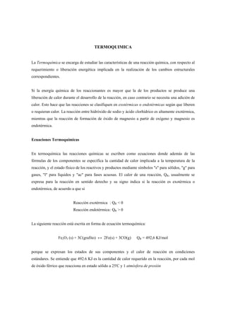 TERMOQUIMICA
La Termoquímica se encarga de estudiar las características de una reacción química, con respecto al
requerimiento o liberación energética implicada en la realización de los cambios estructurales
correspondientes.
Si la energía química de los reaccionantes es mayor que la de los productos se produce una
liberación de calor durante el desarrollo de la reacción, en caso contrario se necesita una adición de
calor. Esto hace que las reacciones se clasifiquen en exotérmicas o endotérmicas según que liberen
o requieran calor. La reacción entre hidróxido de sodio y ácido clorhídrico es altamente exotérmica,
mientras que la reacción de formación de óxido de magnesio a partir de oxígeno y magnesio es
endotérmica.
Ecuaciones Termoquímicas
En termoquímica las reacciones químicas se escriben como ecuaciones donde además de las
fórmulas de los componentes se especifica la cantidad de calor implicada a la temperatura de la
reacción, y el estado físico de los reactivos y productos mediante símbolos "s" para sólidos, "g" para
gases, "l" para líquidos y "ac" para fases acuosas. El calor de una reacción, QR, usualmente se
expresa para la reacción en sentido derecho y su signo indica si la reacción es exotérmica o
endotérmica, de acuerdo a que si
Reacción exotérmica : QR < 0
Reacción endotérmica: QR > 0
La siguiente reacción está escrita en forma de ecuación termoquímica:
Fe2O3 (s) + 3C(grafito) ↔ 2Fe(s) + 3CO(g) QR = 492,6 KJ/mol
porque se expresan los estados de sus componentes y el calor de reacción en condiciones
estándares. Se entiende que 492.6 KJ es la cantidad de calor requerido en la reacción, por cada mol
de óxido férrico que reacciona en estado sólido a 25'C y 1 atmósfera de presión
 