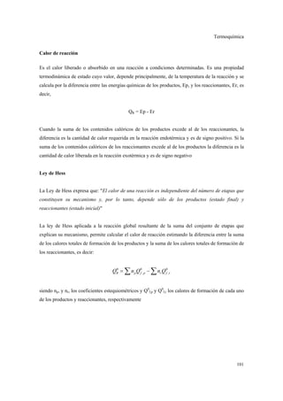Termoquímica
101
Calor de reacción
Es el calor liberado o absorbido en una reacción a condiciones determinadas. Es una propiedad
termodinámica de estado cuyo valor, depende principalmente, de la temperatura de la reacción y se
calcula por la diferencia entre las energías químicas de los productos, Ep, y los reaccionantes, Er, es
decir,
QR = Ep - Er
Cuando la suma de los contenidos calóricos de los productos excede al de los reaccionantes, la
diferencia es la cantidad de calor requerida en la reacción endotérmica y es de signo positivo. Si la
suma de los contenidos calóricos de los reaccionantes excede al de los productos la diferencia es la
cantidad de calor liberada en la reacción exotérmica y es de signo negativo
Ley de Hess
La Ley de Hess expresa que: "El calor de una reacción es independiente del número de etapas que
constituyen su mecanismo y, por lo tanto, depende sólo de los productos (estado final) y
reaccionantes (estado inicial)"
La ley de Hess aplicada a la reacción global resultante de la suma del conjunto de etapas que
explican su mecanismo, permite calcular el calor de reacción estimando la diferencia entre la suma
de los calores totales de formación de los productos y la suma de los calores totales de formación de
los reaccionantes, es decir:
0 0 0
, ,R p f p r f rQ n Q n Q= −∑ ∑
siendo np, y nr, los coeficientes estequiométricos y Q0
f,p y Q0
f,r los calores de formación de cada uno
de los productos y reaccionantes, respectivamente
 
