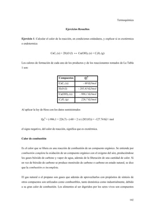 Termoquímica
102
Ejercicios Resueltos
Ejercicio 1. Calcular el calor de la reacción, en condiciones estándares, y explicar si es exotérmica
o endotermica
CaC2 (s) + 2H2O (l) ↔ Ca(OH)2 (s) + C2H2 (g)
Los calores de formación de cada uno de los productos y de los reaccionantes tomados de La Tabla
1 son:
Compuestos Qf
0
CaC2 (s) - 60 KJ/mol
H2O (l) - 285,83 KJ/mol
Ca(OH)2 (s) - 986,1 KJ/mol
C2H2 (g) 226,7 KJ/mol
Al aplicar la ley de Hess con los datos suministrados
QR
0
= (-986,1 + 226,7) - (-60 + 2 x (-285,83)) = -127.74 KJ / mol
el signo negativo, del calor de reacción, significa que es exotérmica.
Calor de combustión
Es el calor que se libera en una reacción de combustión de un compuesto orgánico. Se entiende por
combustión completa la oxidación de un compuesto orgánico con el oxígeno del aire, produciéndose
los gases bióxido de carbono y vapor de agua, además de la liberación de una cantidad de calor. Si
en vez de bióxido de carbono se produce monóxido de carbono o carbono en estado natural, se dice
que la combustión es incompleta.
El gas natural o el propano son gases que además de aprovecharlos con propósitos de síntesis de
otros compuestos son utilizados como combustibles, tanto doméstica como industrialmente, debido
a su gran calor de combustión. Los alimentos al ser digeridos por los seres vivos son compuestos
 