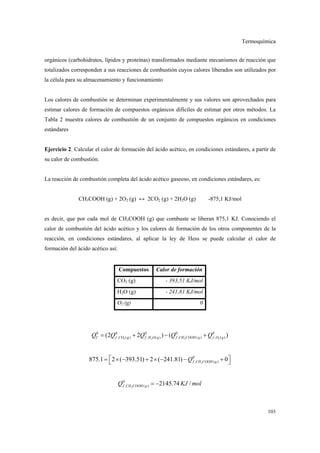 Termoquímica
103
orgánicos (carbohidratos, lípidos y proteínas) transformados mediante mecanismos de reacción que
totalizados corresponden a sus reacciones de combustión cuyos calores liberados son utilizados por
la célula para su almacenamiento y funcionamiento
Los calores de combustión se determinan experimentalmente y sus valores son aprovechados para
estimar calores de formación de compuestos orgánicos difíciles de estimar por otros métodos. La
Tabla 2 muestra calores de combustión de un conjunto de compuestos orgánicos en condiciones
estándares
Ejercicio 2. Calcular el calor de formación del ácido acético, en condiciones estándares, a partir de
su calor de combustión.
La reacción de combustión completa del ácido acético gaseoso, en condiciones estándares, es:
CH3COOH (g) + 2O2 (g) ↔ 2CO2 (g) + 2H2O (g) -875,1 KJ/mol
es decir, que por cada mol de CH3COOH (g) que combuste se liberan 875,1 KJ. Conociendo el
calor de combustión del ácido acético y los calores de formación de los otros componentes de la
reacción, en condiciones estándares, al aplicar la ley de Hess se puede calcular el calor de
formación del ácido acético así:
Compuestos Calor de formación
CO2 (g) - 393,51 KJ/mol
H2O (g) - 241,81 KJ/mol
O2 (g) 0
2 2 3 2
0 0 0 0 0
, ( ) , ( ) , ( ) , ( )(2 2 ) ( )C f CO g f H O g f CH COOH g f O gQ Q Q Q Q= + − +
3
0
, ( )875.1 2 ( 393.51) 2 ( 241.81) 0f CH COOH gQ = × − + × − − + 
3
0
, ( ) 2145.74 /f CH COOH gQ KJ mol= −
 