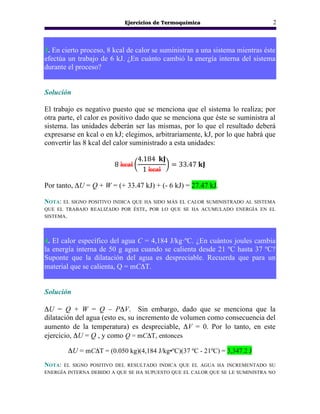 Ejercicios de Termoquímica 2
3. En cierto proceso, 8 kcal de calor se suministran a una sistema mientras éste
efectúa un trabajo de 6 kJ. ¿En cuánto cambió la energía interna del sistema
durante el proceso?
Solución
El trabajo es negativo puesto que se menciona que el sistema lo realiza; por
otra parte, el calor es positivo dado que se menciona que éste se suministra al
sistema. las unidades deberán ser las mismas, por lo que el resultado deberá
expresarse en kcal o en kJ; elegimos, arbitrariamente, kJ, por lo que habrá que
convertir las 8 kcal del calor suministrado a esta unidades:
8 kcal
4.184 𝐤𝐉
1 kcal
= 33.47 𝐤𝐉
Por tanto, ΔU = Q + W = (+ 33.47 kJ) + (- 6 kJ) = 27.47 kJ.
NOTA: EL SIGNO POSITIVO INDICA QUE HA SIDO MÁS EL CALOR SUMINISTRADO AL SISTEMA
QUE EL TRABAJO REALIZADO POR ÉSTE, POR LO QUE SE HA ACUMULADO ENERGÍA EN EL
SISTEMA.
4. El calor específico del agua C = 4,184 J/kg·ºC. ¿En cuántos joules cambia
la energía interna de 50 g agua cuando se calienta desde 21 ºC hasta 37 ºC?
Suponte que la dilatación del agua es despreciable. Recuerda que para un
material que se calienta, Q = mCΔT.
Solución
ΔU = Q + W = Q – PΔV. Sin embargo, dado que se menciona que la
dilatación del agua (esto es, su incremento de volumen como consecuencia del
aumento de la temperatura) es despreciable, ΔV = 0. Por lo tanto, en este
ejercicio, ΔU = Q , y como Q = mCΔT, entonces
ΔU = mCΔT = (0.050 kg)(4,184 J/kg•ºC)(37 ºC - 21ºC) = 3,347.2 J
NOTA: EL SIGNO POSITIVO DEL RESULTADO INDICA QUE EL AGUA HA INCREMENTADO SU
ENERGÍA INTERNA DEBIDO A QUE SE HA SUPUESTO QUE EL CALOR QUE SE LE SUMINISTRA NO
 