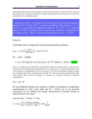 Ejercicios de Termoquímica 3
SUFRE DISIPACIÓN ALGUNA POR MEDIO DE TRABAJO: DE HECHO, EL ENUNCIADO DEL TRABAJO
NOS INDICA QUE NO REALIZA NINGUNO, COMO CONSECUENCIA DE SUPONER UNA EVENTUAL
EXPANSIÓN NULA O DESPRECIABLE.
5. Encuentra a) ΔW y b) ΔU para un cubo de hierro de 6 cm de lado cuando se
calienta de 20 ºC hasta 300 ºC a presión atmosférica. Para el hierro C = 0.11
cal/g·ºC y su coeficiente de dilatación térmica β = 3.6 × 10-5
ºC-1
. La masa del
hierro es 1,700 g. Considera que la ecuación que considera la dilataciñón de
los cuerpos es ΔV = VβΔT y que la presión atmosférica es de 1 × 105
Pa.
Solución
a) Pasando todo a unidades del sistema internacional de unidades:
𝑉!"#$ = 6!
cm!
1!
m!
100!cm!
= 2.16 × 10!!
m!
W = - PΔV = -PVβΔT
= - (1 × 105
Pa)(2.16 × 10-4
m3
) (3.6 × 10-5
ºC-1
)(300 ºC – 20 ºC) = - 0.22 J.
NOTA 1: COMO SE HAN EMPLEADO UNIDADES DEL SISTEMA INTERNACIONAL –SALVO EN EL
CASO DE ºC), W DEBE QUEDAR FORZOSAMENTE EN J. REALIZA UN ANÁLIIS DIMENSIONAL DE
LAS UNIDADES Y ¡COMPRUÉBALO! EN EL CASO DE ºC NO EXISTE PROBLEMA, PORQUE SI BIEN
LAS UNIDADES DEL SI DE TEMPERATURA SON K, ºC Y K SON IGUALES EN MAGNITUD. POR
OTRA PARTE, W ES NEGATIVO PORQUE EL SISTEMA SE EXPANDE CONTRA LA PRESIÓN
ATMOSFÉRICA.
b) U = Q + W.
En una dilatación térmica (los cuerpos se dilatan al aumentar su temperatura
regularmente) el calor viene dado por Q = mCΔT, por lo que haciendo
nuevamente uso de unidades del sistema internacional la ecuación anterior se
expresará ahora como sigue:
masa del cubo = 1,700 g = 1.7 kg)
𝐶 = 0.11
cal
g ºC
4.184 J
1 cal
1,000 g
1 kg
= 460
J
kg ºC
 
