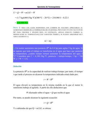 Ejercicios de Termoquímica 4
U = Q + W = mCΔT + W
= (1.7 kg)(460 J/kg·ºC)(300 ºC – 20 ºC) = 218,960 J – 0.22 J
= 218,959.78 J.
NOTA 2: SÓLO LOS GASES RESPONDEN CON CAMBIOS DE VOLUMEN APRECIABLES AL
AUMENTAR O DISMINUIR LA TEMPERATURA DE UN SISTEMA, POR LO QUE EN LOS CÁLCULOS DE
ΔU PARA LÍQUIDOS Y SÓLIDOS (QUE, EN CONTRASTE, APENAS OFRECEN CAMBIOS AL
MODIFICACRSE SU TEMPERATURA) CON VARIACIÓN TÉRMICA, SE PUEDEN APROXIMAR MUY
ADECUADAMENTE A:
ΔU = ΔQ.
6. Un motor suministra una potencia P de 0.4 hp para agitar 5 kg de agua. Si
se supone que todo el trabajo se transforma en el agua que hace que aumente
su temperatura, ¿cuánto tiempo tomará aumentar la temperatura del agua 6
ºC? Considera que C = 4,184 J/kg·ºC, potencia = trabajo/tiempo, 1 hp = 746
W y 1 W = 1 J/s.
Solución
La potencia P es la capacidad de realizar trabajo/tiempo; por tanto, el tiempo
t que tarde el proceso en alcanzar la temperatura indicada estará dado por:
t = W / P
El agua elevará su temperatura en la misma medida en la que el motor le
suministre trabajo al agitarla. A partir de ello deducimos que
W efectuado sobre el agua = Q que recibe el agua
Por tanto, se puede alcanzar la siguiente ecuación:
t = Q / P
Y a sabiendas de que Q = mCΔT, se obtiene
 