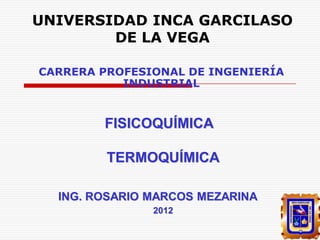UNIVERSIDAD INCA GARCILASO
DE LA VEGA
CARRERA PROFESIONAL DE INGENIERÍA
INDUSTRIAL

FISICOQUÍMICA

TERMOQUÍMICA
ING. ROSARIO MARCOS MEZARINA
2012

 