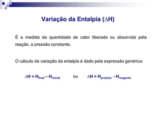 Variação da Entalpia (H)
É a medida da quantidade de calor liberada ou absorvida pela
reação, a pressão constante.
O cálculo da variação da entalpia é dado pela expressão genérica:
H = Hfinal – Hinicial ou H = Hproduto - Hreagente
 