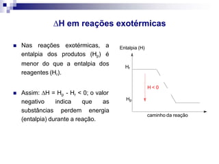 H em reações exotérmicas
 Nas reações exotérmicas, a
entalpia dos produtos (Hp) é
menor do que a entalpia dos
reagentes (Hr).
 Assim: H = Hp - Hr < 0; o valor
negativo
substâncias
indica que as
perdem energia
(entalpia) durante a reação.
Entalpia (H)
Hr
Hp
H < 0
caminho da reação
 