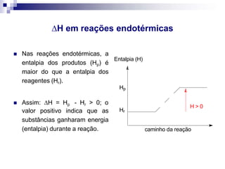 H em reações endotérmicas
 Nas reações endotérmicas, a
entalpia dos produtos (Hp) é
maior do que a entalpia dos
reagentes (Hr).
 Assim: H = Hp - Hr > 0; o
valor positivo indica que as
substâncias ganharam energia
(entalpia) durante a reação. caminho da reação
H > 0
Hp
Hr
Entalpia (H)
 