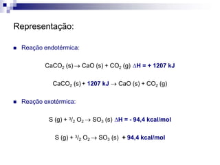 Representação:
 Reação endotérmica:
CaCO2 (s)  CaO (s) + CO2 (g) H = + 1207 kJ
CaCO2 (s) + 1207 kJ  CaO (s) + CO2 (g)
 Reação exotérmica:
S (g) + 3/2 O2  SO3 (s) H = - 94,4 kcal/mol
S (g) + 3/2 O2  SO3 (s) + 94,4 kcal/mol
 