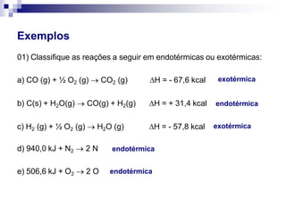 Exemplos
01) Classifique as reações a seguir em endotérmicas ou exotérmicas:
a) CO (g) + ½ O2 (g)  CO2 (g) ∆H = - 67,6 kcal
b) C(s) + H2O(g)  CO(g) + H2(g) ∆H = + 31,4 kcal
c) H2 (g) + ½ O2 (g)  H2O (g) ∆H = - 57,8 kcal
d) 940,0 kJ + N2  2 N
e) 506,6 kJ + O2  2 O
exotérmica
endotérmica
exotérmica
endotérmica
endotérmica
 