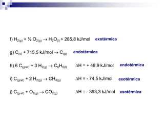 f) H2(g) + ½ O2(g)  H2O(l) + 285,8 kJ/mol
g) C(s) + 715,5 kJ/mol  C(g)
h) 6 C(graf) + 3 H2(g)  C6H6(l) H = + 48,9 kJ/mol
i) C(graf) + 2 H2(g)  CH4(g) H = - 74,5 kJ/mol
j) C(graf) + O2(g)  CO2(g) H = - 393,3 kJ/mol
exotérmica
endotérmica
endotérmica
exotérmica
exotérmica
 