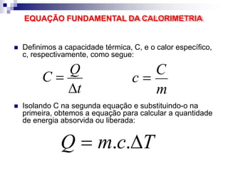 EQUAÇÃO FUNDAMENTAL DA CALORIMETRIA
 Definimos a capacidade térmica, C, e o calor específico,
c, respectivamente, como segue:
t
C 
Q
m
c 
C
 Isolando C na segunda equação e substituindo-o na
primeira, obtemos a equação para calcular a quantidade
de energia absorvida ou liberada:
Q  m.c.T
 