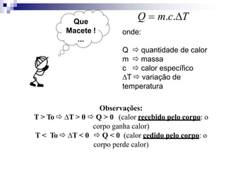 Que
Macete !
...
Q  m.c.T
onde:
Q  quantidade de calor
m  massa
c  calor específico
T  variação de
temperatura
Observações:
T > To  T > 0  Q > 0 (calor recebido pelo corpo: o
corpo ganha calor)
T < To  T < 0  Q < 0 (calor cedido pelo corpo: o
corpo perde calor)
 