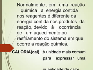 Normalmente , em uma reação
química , a energia contida
nos reagentes é diferente da
energia contida nos produtos da
reação, devido à ocorrência
de um aquecimento ou
resfriamento do sistema em que
ocorre a reação química.
CALORIA(cal) : A unidade mais comum
para expressar uma
 