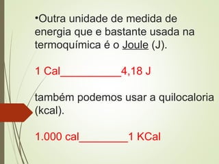•Outra unidade de medida de
energia que e bastante usada na
termoquímica é o Joule (J).
1 Cal__________4,18 J
também podemos usar a quilocaloria
(kcal).
1.000 cal________1 KCal
 