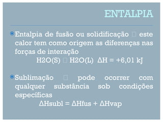 ENTALPIA
 Entalpiade fusão ou solidificação  este
 calor tem como origem as diferenças nas
 forças de interação
        H2O(S)  H2O(L) ΔH = +6,01 kJ

 Sublimação      pode ocorrer com
 qualquer      substância sob condições
 específicas
        ΔHsubl = ΔHfus + ΔHvap
 