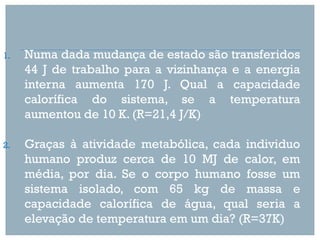 1.   Numa dada mudança de estado são transferidos
     44 J de trabalho para a vizinhança e a energia
     interna aumenta 170 J. Qual a capacidade
     calorífica do sistema, se a temperatura
     aumentou de 10 K. (R=21,4 J/K)

2.   Graças à atividade metabólica, cada individuo
     humano produz cerca de 10 MJ de calor, em
     média, por dia. Se o corpo humano fosse um
     sistema isolado, com 65 kg de massa e
     capacidade calorífica de água, qual seria a
     elevação de temperatura em um dia? (R=37K)
 