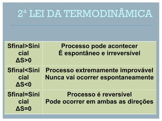 2ª LEI DA TERMODINÂMICA


Sfinal>Sini     Processo pode acontecer
    cial       É espontâneo e irreversível
   ΔS>0
Sfinal<Sini Processo extremamente improvável
    cial    Nunca vai ocorrer espontaneamente
   ΔS<0
Sfinal=Sini       Processo é reversível
    cial    Pode ocorrer em ambas as direções
   ΔS=0
 