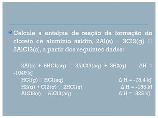  Calcule a entalpia de reação da formação do
 cloreto de alumínio anidro, 2Al(s) + 3Cl2(g) 
 2AlCl3(s), a partir dos seguintes dados:

    2Al(s) + 6HCl(aq)  2AlCl3(aq) + 3H2(g)      ΔH =
 -1049 kJ
    HCl(g)  HCl(aq)                    Δ H = -78,4 kJ
    H2(g) + Cl2(g)  2HCl(g)             Δ H = -185 kJ
    AlCl3(s)  AlCl3(aq)                Δ H = -323 kJ
 