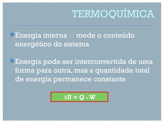 TERMOQUÍMICA
 Energiainterna  mede o conteúdo
 energético do sistema

 Energiapode ser interconvertida de uma
 forma para outra, mas a quantidade total
 de energia permanece constante

               ΔU = Q - W
 