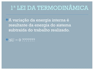 1ª LEI DA TERMODINÂMICA
A variação da energia interna é
 resultante da energia do sistema
 subtraída do trabalho realizado.

 ΔU   = 0 ???????
 