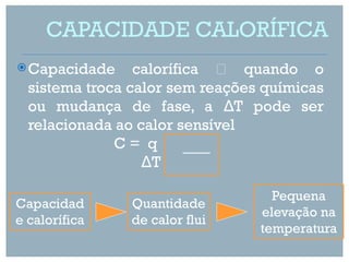 CAPACIDADE CALORÍFICA
 Capacidade     calorífica  quando o
  sistema troca calor sem reações químicas
  ou mudança de fase, a ΔT pode ser
  relacionada ao calor sensível
              C= q
                  ΔT

                                   Pequena
Capacidad       Quantidade
                                 elevação na
e calorífica    de calor flui
                                 temperatura
 