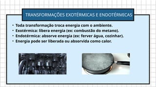 • Toda transformação troca energia com o ambiente.
• Exotérmica: libera energia (ex: combustão do metano).
• Endotérmica: absorve energia (ex: ferver água, cozinhar).
• Energia pode ser liberada ou absorvida como calor.
TRANSFORMAÇÕES EXOTÉRMICAS E ENDOTÉRMICAS
 