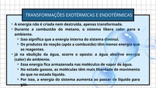 • A energia não é criada nem destruída, apenas transformada.
• Durante a combustão do metano, o sistema libera calor para o
ambiente.
⚬ Isso significa que a energia interna do sistema diminui.
⚬ Os produtos da reação (após a combustão) têm menos energia que
os reagentes.
• Já na ebulição da água, ocorre o oposto: a água absorve energia
(calor) do ambiente.
⚬ Essa energia fica armazenada nas moléculas de vapor de água.
⚬ No estado gasoso, as moléculas têm mais liberdade de movimento
do que no estado líquido.
⚬ Por isso, a energia do sistema aumenta ao passar de líquido para
gás.
TRANSFORMAÇÕES EXOTÉRMICAS E ENDOTÉRMICAS
 