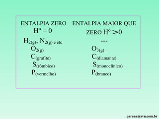 ENTALPIA ZERO        ENTALPIA MAIOR QUE
    Hº = 0              ZERO Hº     >0
H2(g), N2(g) e etc            ---
  O2(g)                   O3(g)
  C(grafite)              C(diamante)
   S(rômbico)             S(monoclínico)
  P(vermelho)             P(branco)




                                           parana@svn.com.br
 