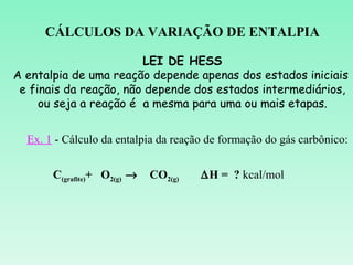 CÁLCULOS DA VARIAÇÃO DE ENTALPIA

                        LEI DE HESS
A entalpia de uma reação depende apenas dos estados iniciais
 e finais da reação, não depende dos estados intermediários,
     ou seja a reação é a mesma para uma ou mais etapas.


  Ex. 1 - Cálculo da entalpia da reação de formação do gás carbônico:


       C(grafite)+ O2(g) →   CO2(g)   ∆H = ? kcal/mol
 
