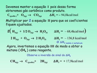 Devemos manter a equação I pois dessa forma
obteremos gás carbônico como produto.
 C(grafite )+ O2(g) → CO2(g) ∆H1 = – 94,0kcal/mol
Multiplicar por 2 a equação II para que os coeficientes
fiquem ajustados.

  (
 2 H2(g) + 1/2 O2(g) → H2O(l)       ∆H2 = – 68,4kcal/mol            )
   2 H2(g) + O2(g) → 2 H2O(l)       ∆H2 = – 136,8 kcal/mol
                                      O ∆H2 também é multiplicado
Agora, invertemos a equação III de modo a obter o
metano ( CH4 ) como reagente.
               Observe a inversão de sinal do ∆H3

   CH4(g) → C(grafite)+   2H2(g)   ∆H3 = + 17,9kcal/mol
 
