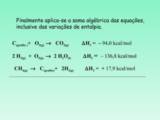 Finalmente aplica-se a soma algébrica das equações,
   inclusive das variações de entalpia.


 C(grafite )+ O2(g) → CO2(g)    ∆H1 = – 94,0 kcal/mol

 2 H2(g) + O2(g) → 2 H2O(l)      ∆H2 = – 136,8 kcal/mol

  CH4(g) → C(grafite)+ 2H2(g)    ∆H3 = + 17,9 kcal/mol
_____________________________________________________________
 
