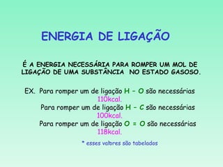 ENERGIA DE LIGAÇÃO

É A ENERGIA NECESSÁRIA PARA ROMPER UM MOL DE
LIGAÇÃO DE UMA SUBSTÂNCIA NO ESTADO GASOSO.


EX. Para romper um de ligação H – O são necessárias
                      110kcal.
    Para romper um de ligação H – C são necessárias
                      100kcal.
    Para romper um de ligação O = O são necessárias
                      118kcal.
                           .
                * esses valores são tabelados
 