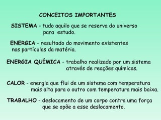 CONCEITOS IMPORTANTES

 SISTEMA - tudo aquilo que se reserva do universo
           para estudo.

 ENERGIA - resultado do movimento existentes
 nas partículas da matéria.

ENERGIA QUÍMICA - trabalho realizado por um sistema
                  através de reações químicas.

CALOR - energia que flui de um sistema com temperatura
        mais alta para o outro com temperatura mais baixa.

TRABALHO - deslocamento de um corpo contra uma força
           que se opõe a esse deslocamento.
 