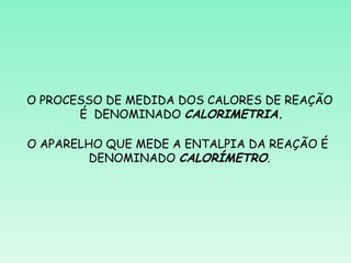 O PROCESSO DE MEDIDA DOS CALORES DE REAÇÃO
       É DENOMINADO CALORIMETRIA.

O APARELHO QUE MEDE A ENTALPIA DA REAÇÃO É
         DENOMINADO CALORÍMETRO.
 