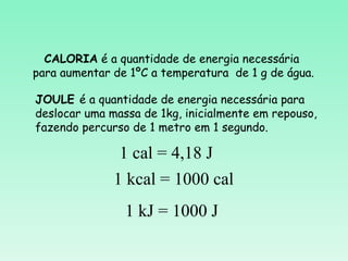 CALORIA é a quantidade de energia necessária
para aumentar de 1ºC a temperatura de 1 g de água.

JOULE é a quantidade de energia necessária para
deslocar uma massa de 1kg, inicialmente em repouso,
fazendo percurso de 1 metro em 1 segundo.

               1 cal = 4,18 J
              1 kcal = 1000 cal
                1 kJ = 1000 J
 