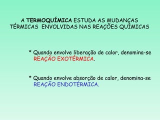 A TERMOQUÍMICA ESTUDA AS MUDANÇAS
TÉRMICAS ENVOLVIDAS NAS REAÇÕES QUÍMICAS



     * Quando envolve liberação de calor, denomina-se
       REAÇÃO EXOTÉRMICA.


     * Quando envolve absorção de calor, denomina-se
       REAÇÃO ENDOTÉRMICA.
 