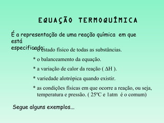 EQUAÇÃO TERMOQUÍMICA
É a representação de uma reação química em que
está
especificado:
         * o estado físico de todas as substâncias.
        * o balanceamento da equação.
        * a variação de calor da reação ( ∆H ).
        * variedade alotrópica quando existir.
        * as condições físicas em que ocorre a reação, ou seja,
          temperatura e pressão. ( 25ºC e 1atm é o comum)

Segue alguns exemplos...
 